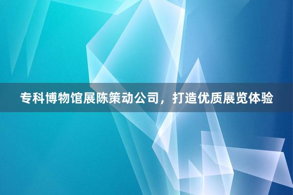 专科博物馆展陈策动公司,打造优质展览体验
