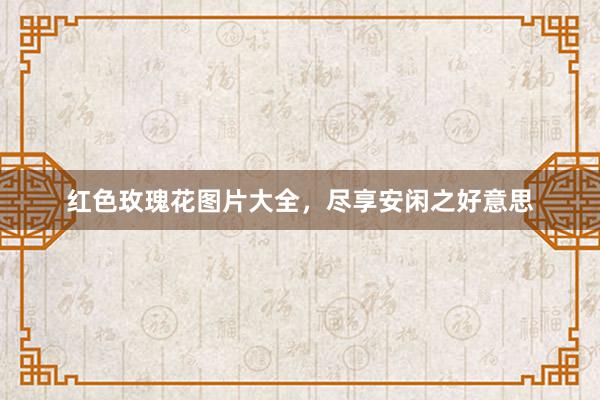红色玫瑰花图片大全，尽享安闲之好意思